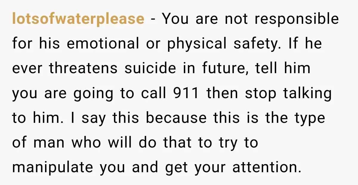 lotsofwaterplease − You are not responsible for his emotional or physical safety. If he ever threatens suicide in future, tell him you are going to call 911 then stop talking...