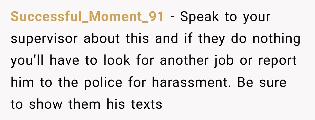Successful_Moment_91 − Speak to your supervisor about this and if they do nothing you’ll have to look for another job or report him to the police for harassment. Be sure...