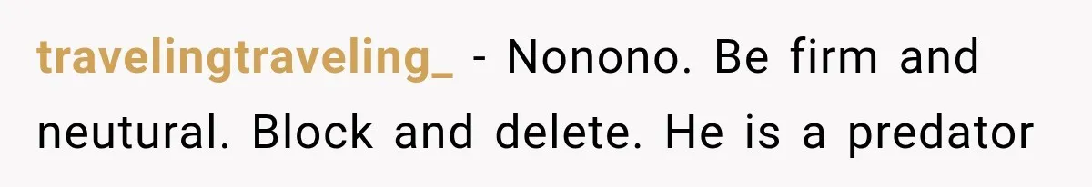 travelingtraveling_ − Nonono. Be firm and neutural. Block and delete. He is a predator