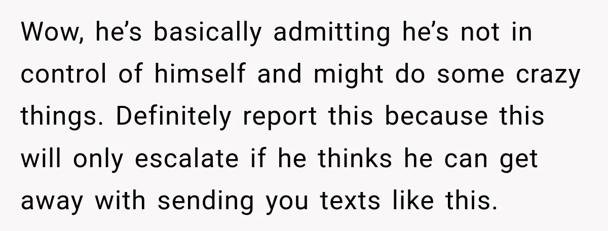 Wow, he’s basically admitting he’s not in control of himself and might do some crazy things. Definitely report this because this will only escalate if he thinks he can get...