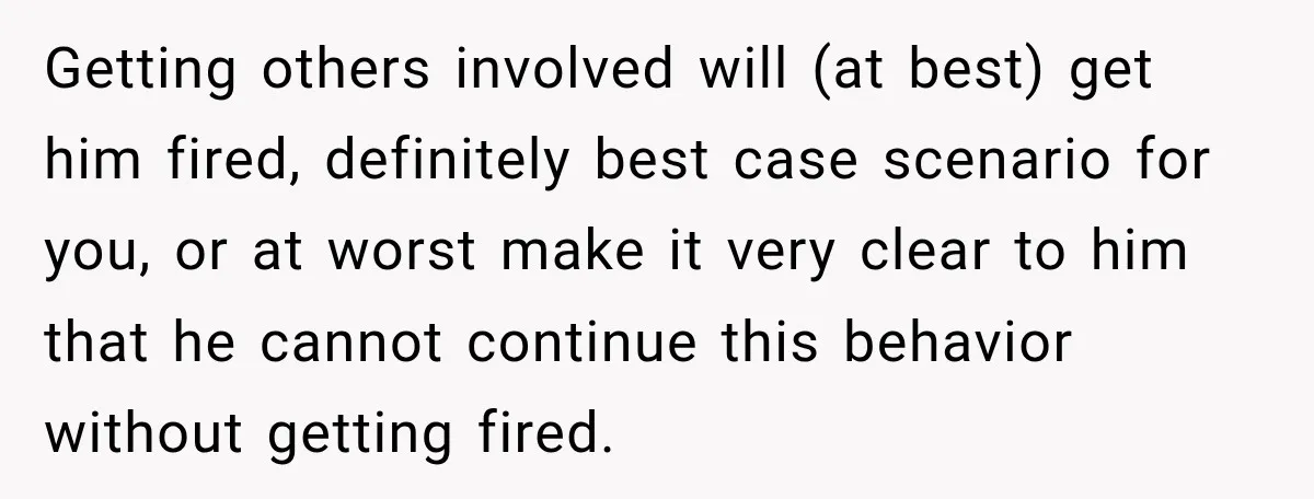 Getting others involved will (at best) get him fired, definitely best case scenario for you, or at worst make it very clear to him that he cannot continue this behavior...