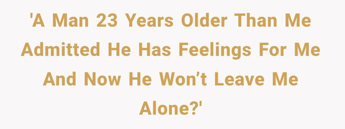 'A man 23 years older than me admitted he has feelings for me and now he won’t leave me alone?'