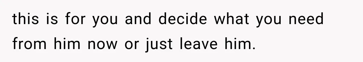 this is for you and decide what you need from him now or just leave him.