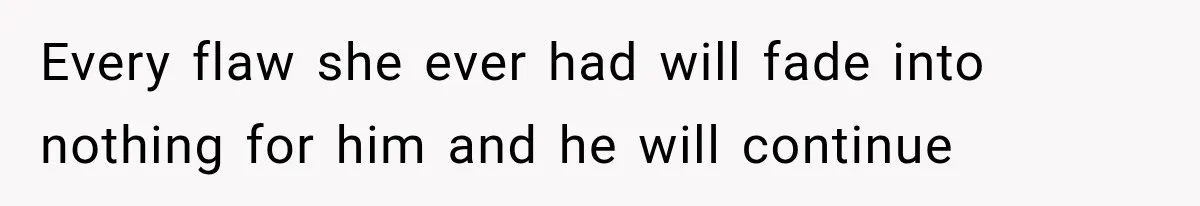 Every flaw she ever had will fade into nothing for him and he will continue
