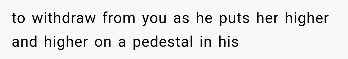 to withdraw from you as he puts her higher and higher on a pedestal in his