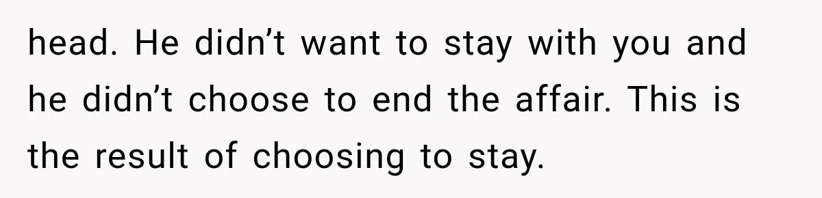 head. He didn’t want to stay with you and he didn’t choose to end the affair. This is the result of choosing to stay.