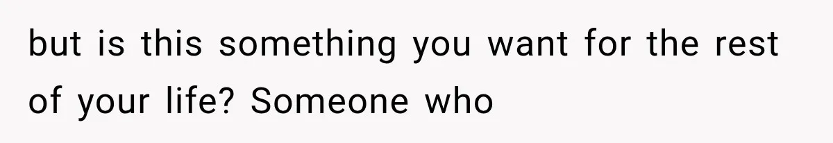 but is this something you want for the rest of your life? Someone who