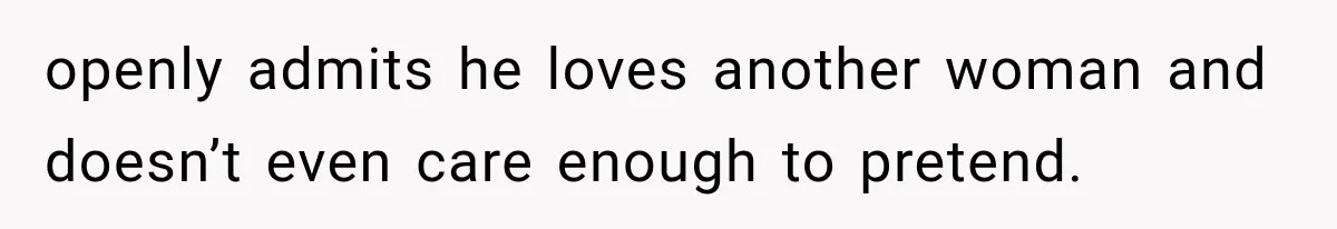 openly admits he loves another woman and doesn’t even care enough to pretend.