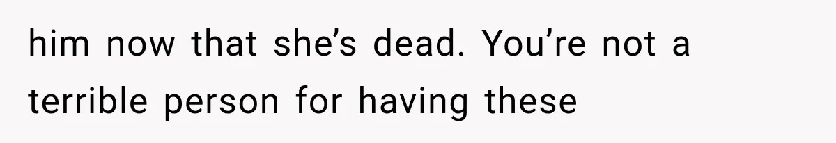 him now that she’s dead. You’re not a terrible person for having these