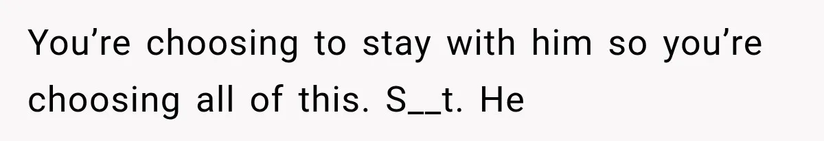 You’re choosing to stay with him so you’re choosing all of this. S__t. He