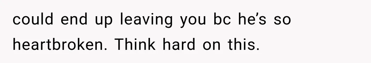 could end up leaving you bc he’s so heartbroken. Think hard on this.