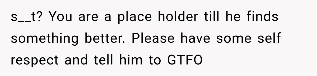 s__t? You are a place holder till he finds something better. Please have some self respect and tell him to GTFO