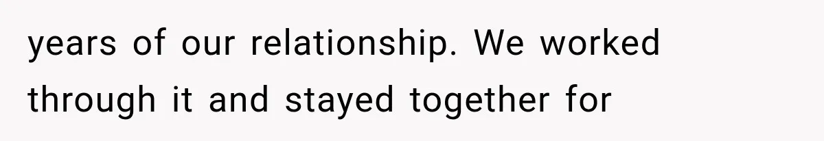 years of our relationship. We worked through it and stayed together for