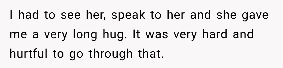 I had to see her, speak to her and she gave me a very long hug. It was very hard and hurtful to go through that.