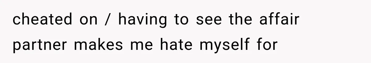 cheated on / having to see the affair partner makes me hate myself for