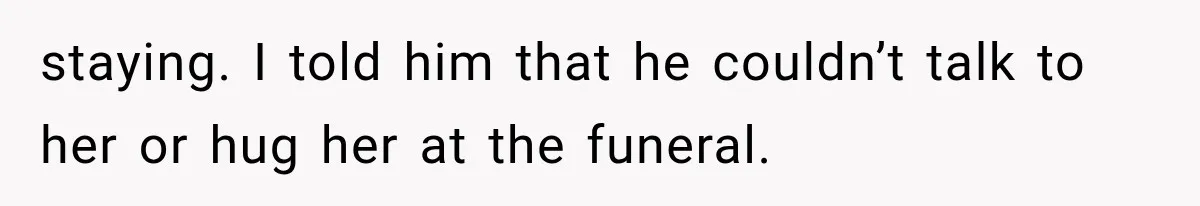 staying. I told him that he couldn’t talk to her or hug her at the funeral.