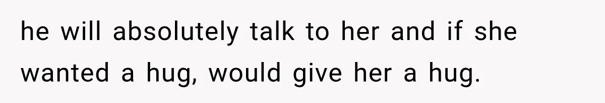 he will absolutely talk to her and if she wanted a hug, would give her a hug.
