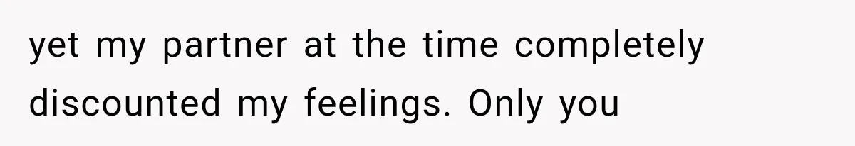 yet my partner at the time completely discounted my feelings. Only you