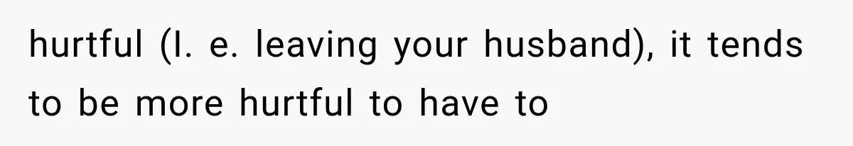 hurtful (I. e. leaving your husband), it tends to be more hurtful to have to