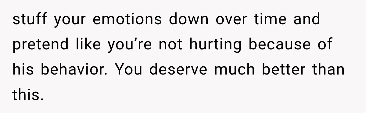 stuff your emotions down over time and pretend like you’re not hurting because of his behavior. You deserve much better than this.