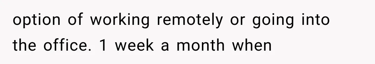 option of working remotely or going into the office. 1 week a month when
