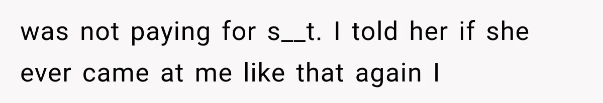 was not paying for s__t. I told her if she ever came at me like that again I