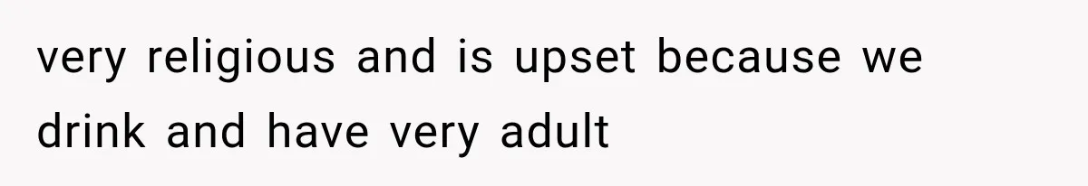 very religious and is upset because we drink and have very adult