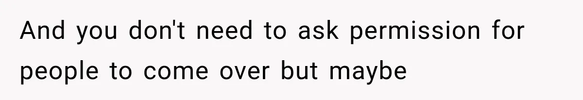 And you don't need to ask permission for people to come over but maybe