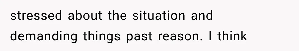 stressed about the situation and demanding things past reason. I think