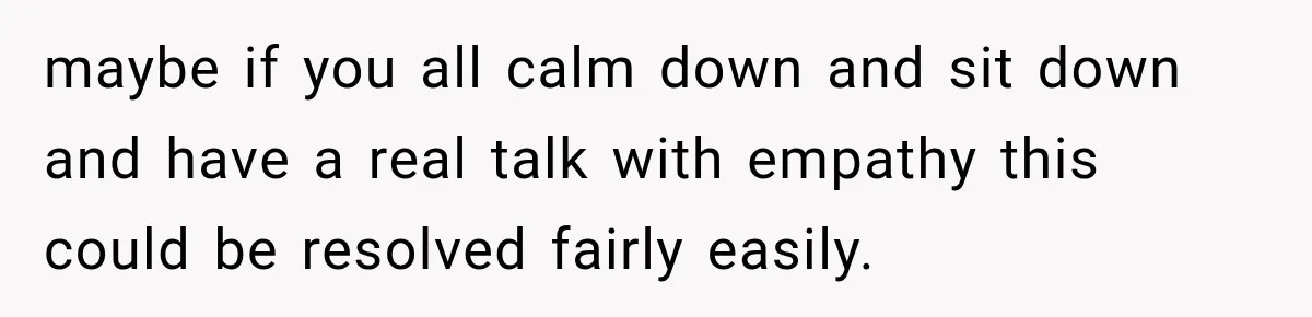 maybe if you all calm down and sit down and have a real talk with empathy this could be resolved fairly easily.