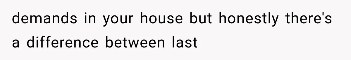 demands in your house but honestly there's a difference between last