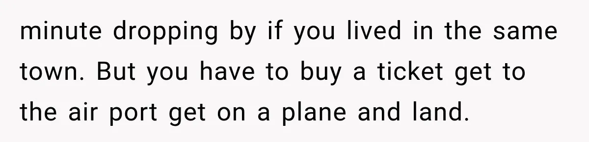 minute dropping by if you lived in the same town. But you have to buy a ticket get to the air port get on a plane and land.