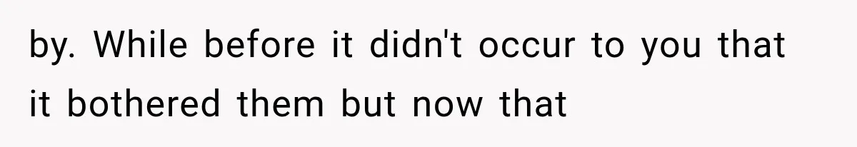 by. While before it didn't occur to you that it bothered them but now that