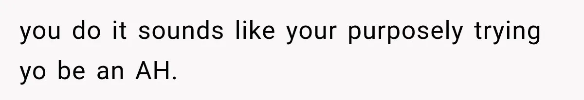 you do it sounds like your purposely trying yo be an AH.