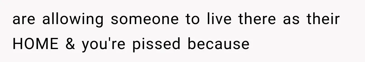 are allowing someone to live there as their HOME & you're pissed because