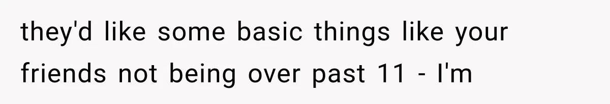 they'd like some basic things like your friends not being over past 11 - I'm