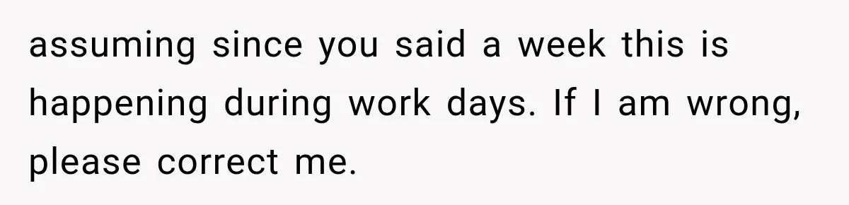 assuming since you said a week this is happening during work days. If I am wrong, please correct me.