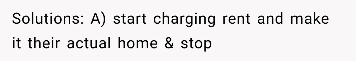 Solutions: A) start charging rent and make it their actual home & stop