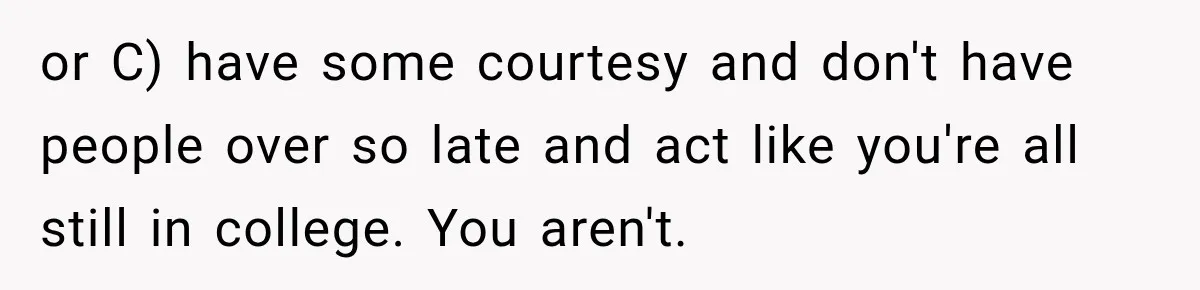 or C) have some courtesy and don't have people over so late and act like you're all still in college. You aren't.