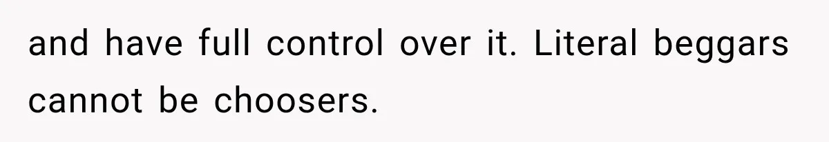 and have full control over it. Literal beggars cannot be choosers.