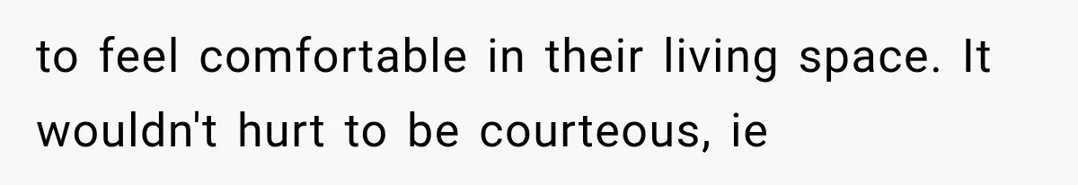 to feel comfortable in their living space. It wouldn't hurt to be courteous, ie