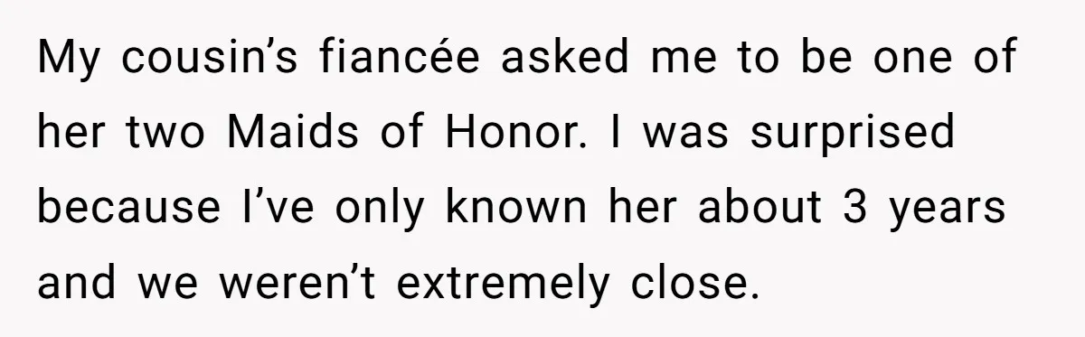 She Was Asked to Be Maid of Honor, Then Blamed for Everything on the Bachelorette Trip My cousin’s fiancée asked me to be one of her two Maids of Honor. I was surprised because I’ve only known her about 3 years and we weren’t extremely close.