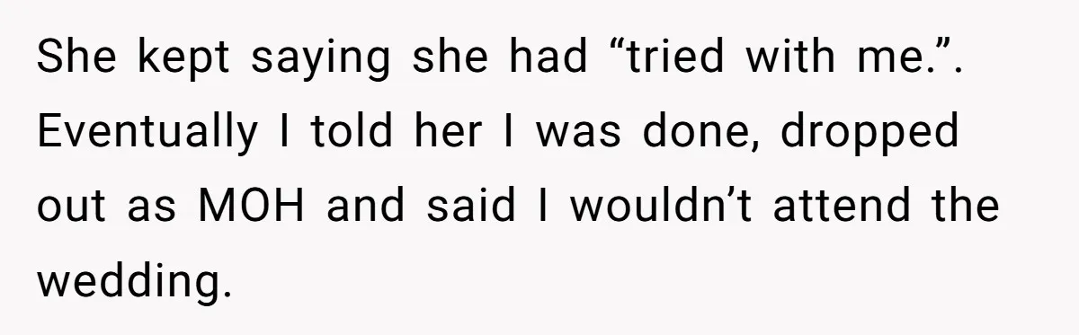 She Was Asked to Be Maid of Honor, Then Blamed for Everything on the Bachelorette Trip She kept saying she had “tried with me.”. Eventually I told her I was done, dropped out as MOH and said I wouldn’t attend the wedding.
