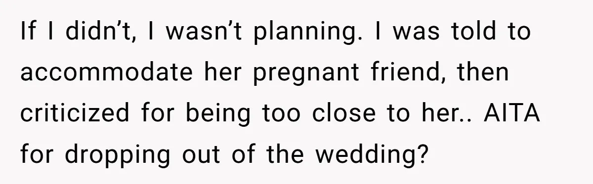 She Was Asked to Be Maid of Honor, Then Blamed for Everything on the Bachelorette Trip If I didn’t, I wasn’t planning. I was told to accommodate her pregnant friend, then criticized for being too close to her.. AITA for dropping out of the wedding?