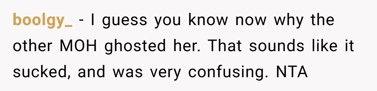 She Was Asked to Be Maid of Honor, Then Blamed for Everything on the Bachelorette Trip boolgy_ − I guess you know now why the other MOH ghosted her. That sounds like it sucked, and was very confusing. NTA