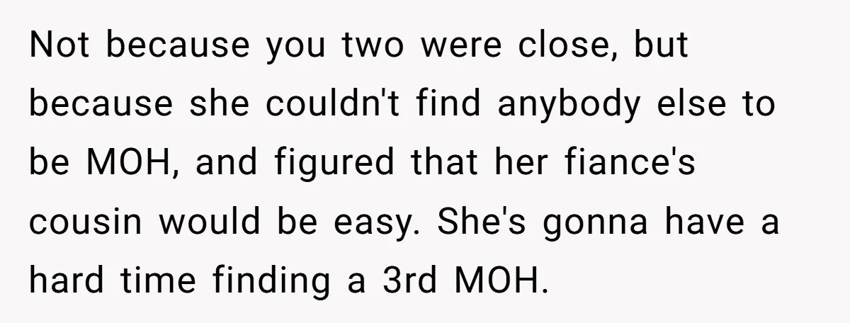 She Was Asked to Be Maid of Honor, Then Blamed for Everything on the Bachelorette Trip Not because you two were close, but because she couldn't find anybody else to be MOH, and figured that her fiance's cousin would be easy. She's gonna have a hard...