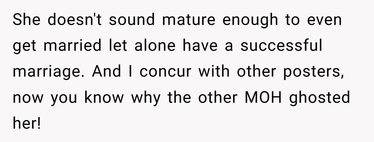 She Was Asked to Be Maid of Honor, Then Blamed for Everything on the Bachelorette Trip She doesn't sound mature enough to even get married let alone have a successful marriage. And I concur with other posters, now you know why the other MOH ghosted her!