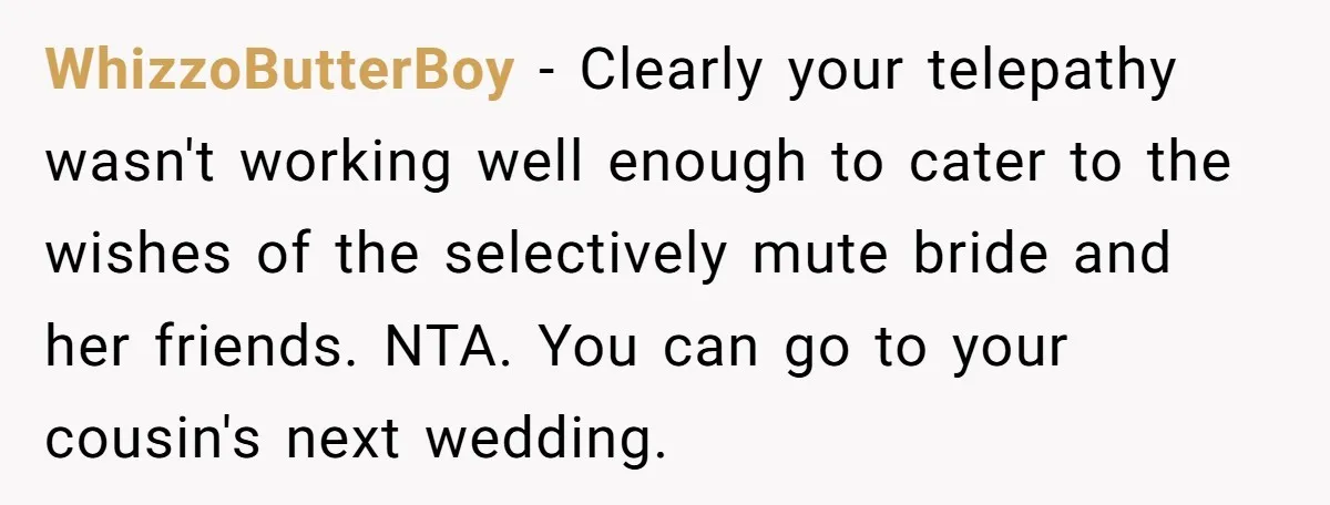 She Was Asked to Be Maid of Honor, Then Blamed for Everything on the Bachelorette Trip WhizzoButterBoy − Clearly your telepathy wasn't working well enough to cater to the wishes of the selectively mute bride and her friends. NTA. You can go to your cousin's next...