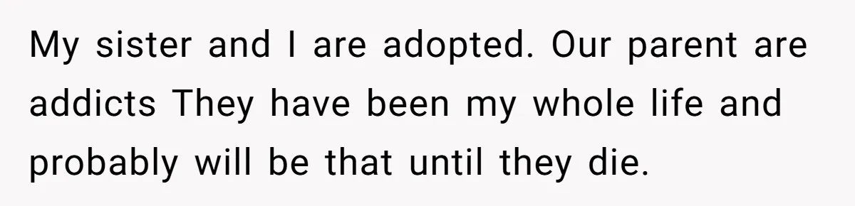 My sister and I are adopted. Our parent are addicts They have been my whole life and probably will be that until they die.