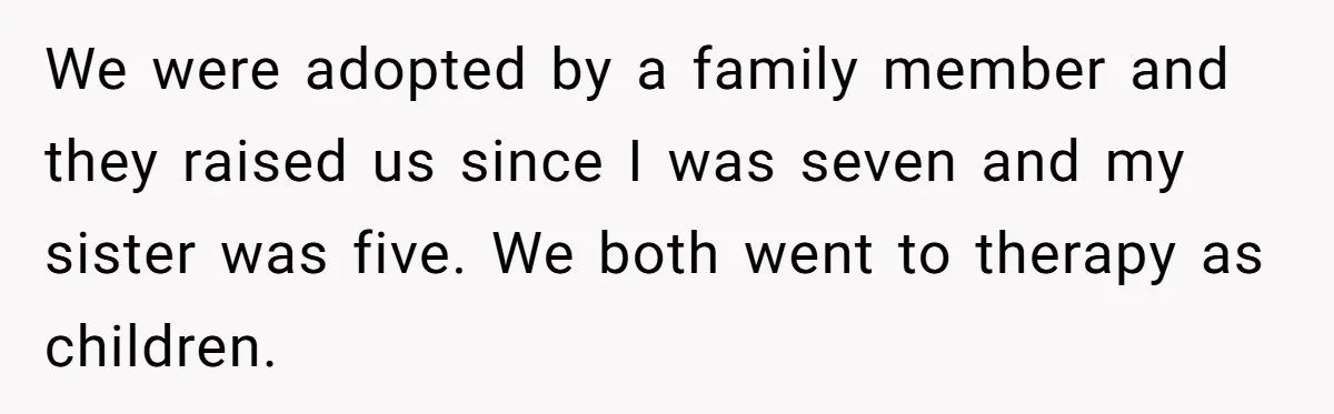 We were adopted by a family member and they raised us since I was seven and my sister was five. We both went to therapy as children.